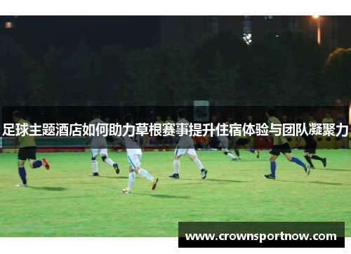 足球主题酒店如何助力草根赛事提升住宿体验与团队凝聚力